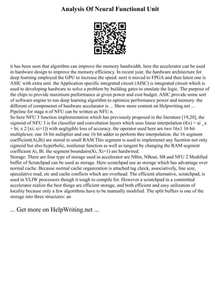 Analysis Of Neural Functional Unit
it has been seen that algorithm can improve the memory bandwidth. here the accelerator can be used
in hardware design to improve the memory efficiency. In recent year, the hardware architecture for
deep learning employed the GPU to increase the speed. next it moved to FPGA and then latest one is
ASIC with extra unit. the Application specific integrated circuit (AISC) is integrated circuit which is
used to developing hardware to solve a problem by building gates to emulate the logic. The purpose of
the chips to provide maximum performance at given power and cost budget. ASIC provide some sort
of software engine to run deep learning algorithm to optimize performance power and memory. the
different of componenet of hardware accelarator is ... Show more content on Helpwriting.net ...
Pipeline for stage n of NFU can be written as NFU n.
So here NFU 3 function implementation which has previously proposed in the literature [19,20], the
sigmoid of NFU 3 is for classifier and convolution layers which uses linear interpolation (f(x) = ai _x
+ bi; x 2 [xi; xi+1]) with negligible loss of accuracy. the operator used here are two 16x1 16 bit
multiplexer, one 16 bit nultiplier and one 16 bit adder to perform thre interpolation. the 16 segment
coefficient(Ai,Bi) are stored in small RAM.This segment is used to implemenet any fucntion not only
sigmoid but also hyperbolic, nonlienar function as well as tangent by changing the RAM segment
coefficient Ai, Bi. the segment boundairs(Xi, Xi+1) are hardwired.
Storage: There are four type of storage used in accelerator are NBin, NBout, SB and NFU 2 Modified
buffer of Scratchpad can be used as storage. Here scratchpad use as storage which has advantage over
normal cache. Because normal cache organization is attached tag check, associatively, line size,
speculative read, etc and cache conflicts which are overhead. The efficient alternative, scratchpad, is
used in VLIW processors though it tough to compile for. However a scratchpad in a committed
accelerator realize the best things are efficient storage, and both efficient and easy utilization of
locality because only a few algorithms have to be manually modified. The split buffers is one of the
storage into three structures: an
... Get more on HelpWriting.net ...
 