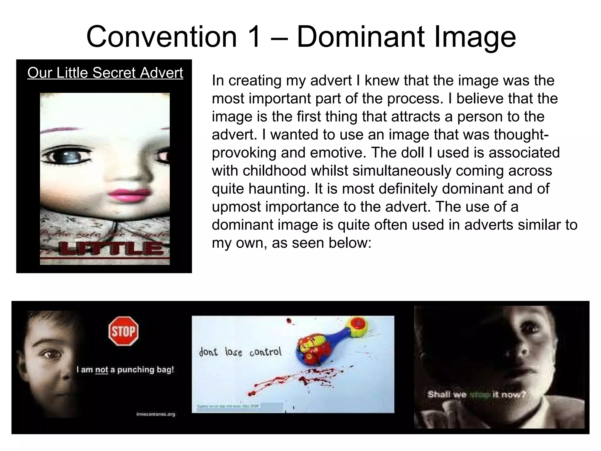 Convention 1 – Dominant Image Our Little Secret Advert In creating my advert I knew that the image was the most important part of the process. I believe that the image is the first thing that attracts a person to the advert. I wanted to use an image that was thought-provoking and emotive. The doll I used is associated with childhood whilst simultaneously coming across quite haunting. It is most definitely dominant and of upmost importance to the advert. The use of a dominant image is quite often used in adverts similar to my own, as seen below: 