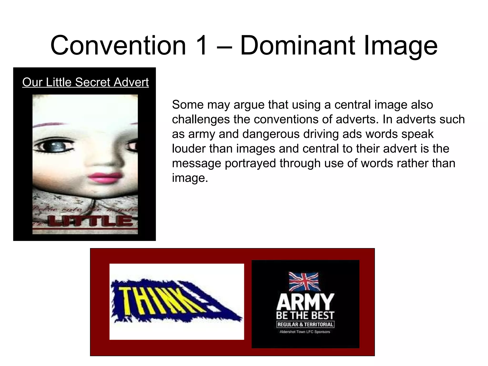 Convention 1 – Dominant Image Our Little Secret Advert Some may argue that using a central image also challenges the conventions of adverts. In adverts such as army and dangerous driving ads words speak louder than images and central to their advert is the message portrayed through use of words rather than image.  