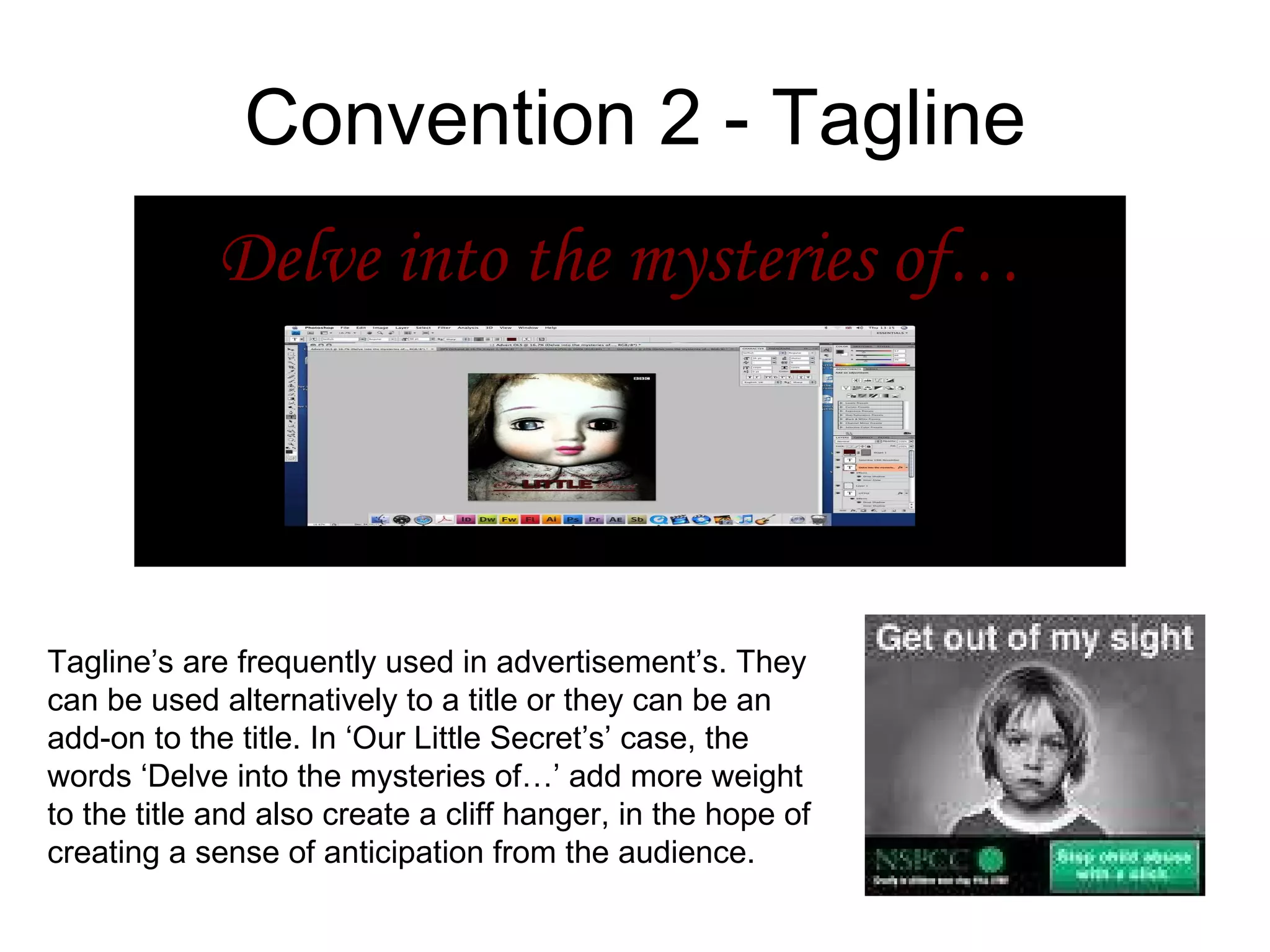 Convention 2 - Tagline Delve into the mysteries of… Tagline’s are frequently used in advertisement’s. They can be used alternatively to a title or they can be an add-on to the title. In ‘Our Little Secret’s’ case, the words ‘Delve into the mysteries of…’ add more weight to the title and also create a cliff hanger, in the hope of creating a sense of anticipation from the audience.  