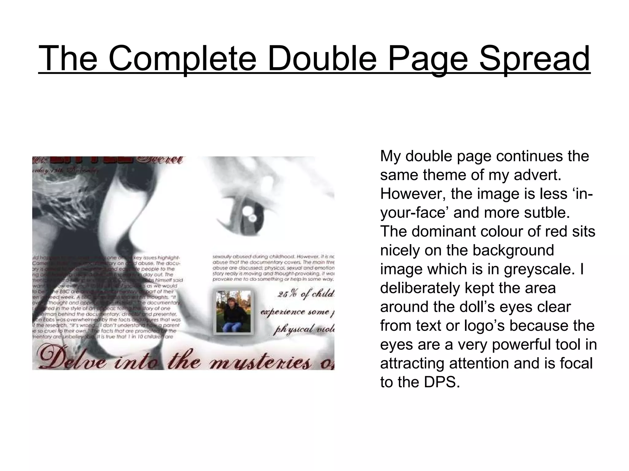 The Complete Double Page Spread My double page continues the same theme of my advert. However, the image is less ‘in-your-face’ and more sutble. The dominant colour of red sits nicely on the background image which is in greyscale. I deliberately kept the area around the doll’s eyes clear from text or logo’s because the eyes are a very powerful tool in attracting attention and is focal to the DPS. 