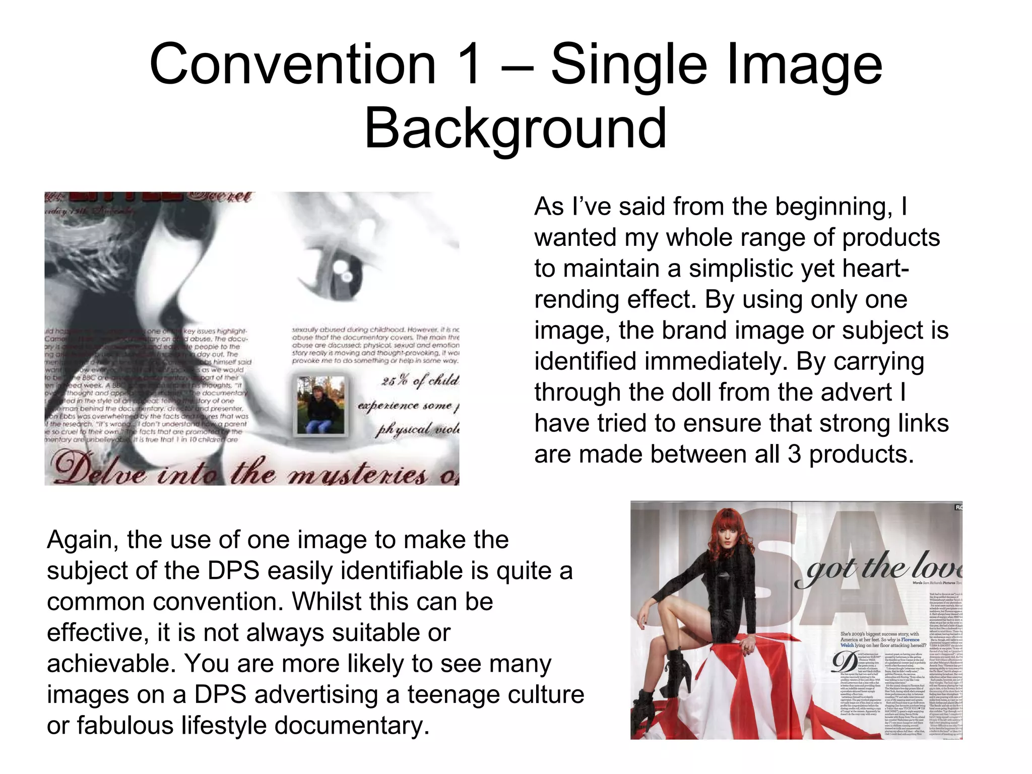 Convention 1 – Single Image Background As I’ve said from the beginning, I wanted my whole range of products to maintain a simplistic yet heart-rending effect. By using only one image, the brand image or subject is identified immediately. By carrying through the doll from the advert I have tried to ensure that strong links are made between all 3 products. Again, the use of one image to make the subject of the DPS easily identifiable is quite a common convention. Whilst this can be effective, it is not always suitable or achievable. You are more likely to see many images on a DPS advertising a teenage culture or fabulous lifestyle documentary. 