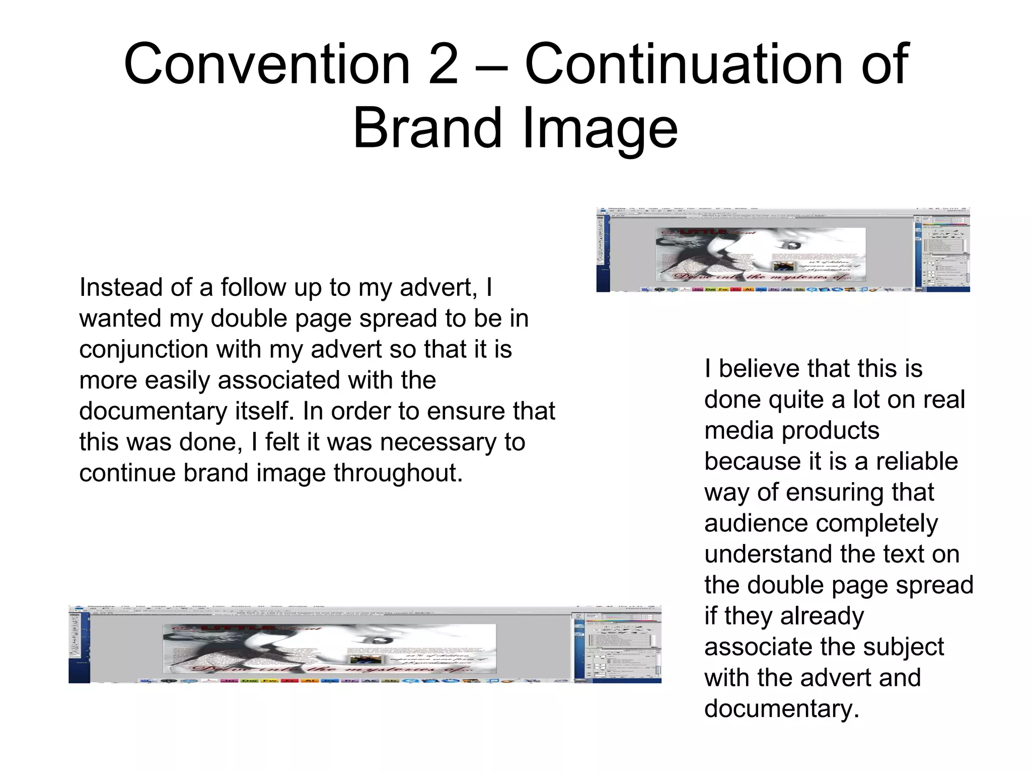 Convention 2 – Continuation of Brand Image Instead of a follow up to my advert, I wanted my double page spread to be in conjunction with my advert so that it is more easily associated with the documentary itself. In order to ensure that this was done, I felt it was necessary to continue brand image throughout.  I believe that this is done quite a lot on real media products because it is a reliable way of ensuring that audience completely understand the text on the double page spread if they already associate the subject with the advert and documentary. 