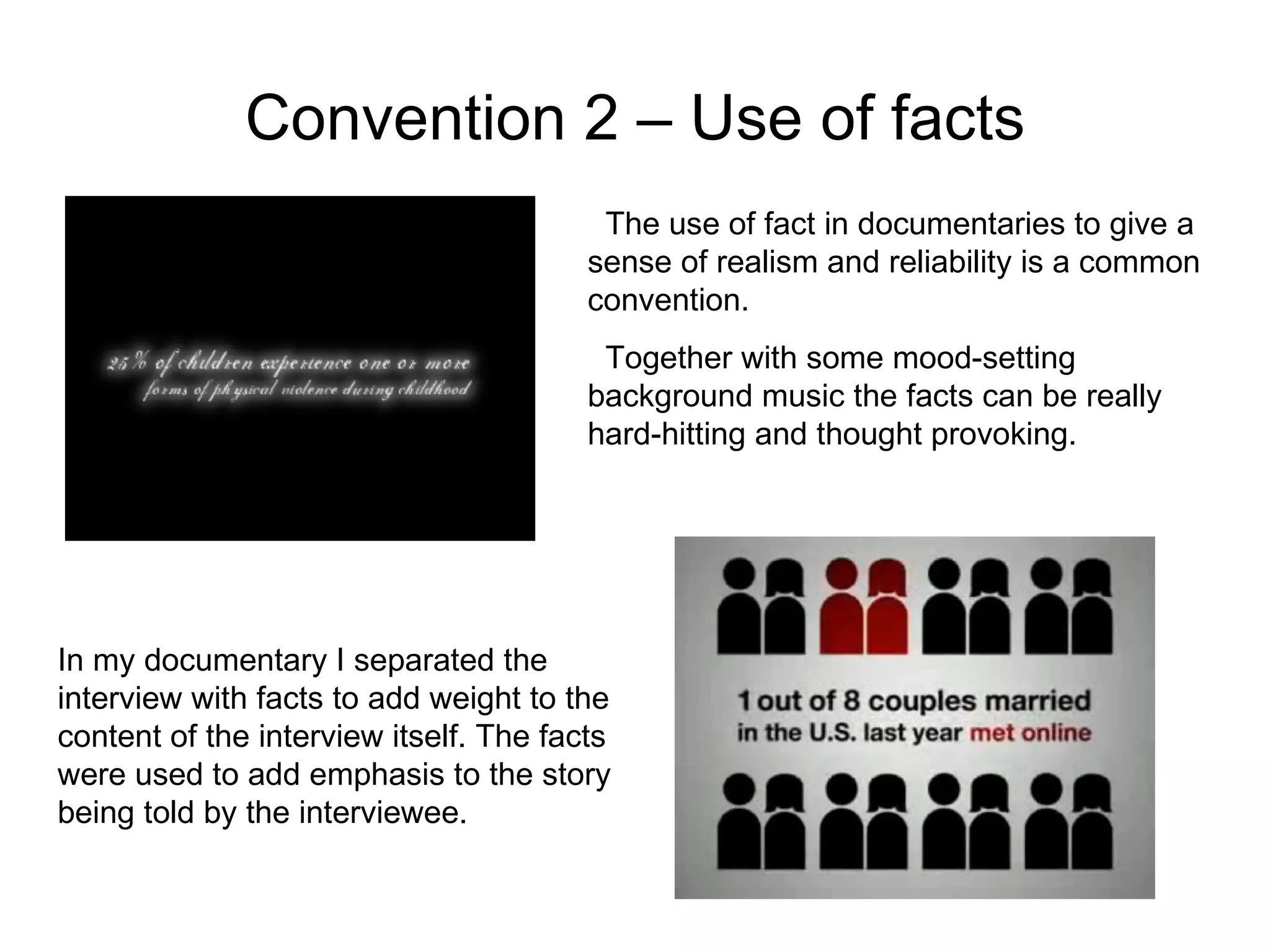 Convention 2 – Use of facts The use of fact in documentaries to give a sense of realism and reliability is a common convention. Together with some mood-setting background music the facts can be really hard-hitting and thought provoking. In my documentary I separated the interview with facts to add weight to the content of the interview itself. The facts were used to add emphasis to the story being told by the interviewee. 