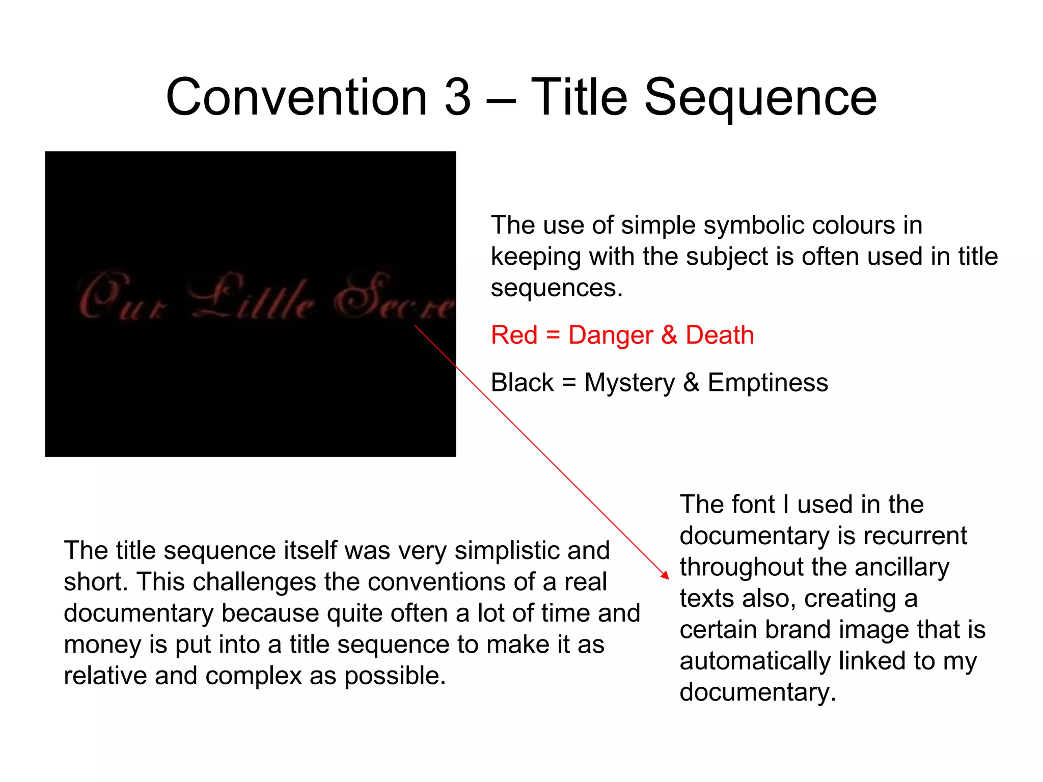Convention 3 – Title Sequence The use of simple symbolic colours in keeping with the subject is often used in title sequences. Red = Danger & Death Black = Mystery & Emptiness  The title sequence itself was very simplistic and short. This challenges the conventions of a real documentary because quite often a lot of time and money is put into a title sequence to make it as relative and complex as possible.  The font I used in the documentary is recurrent throughout the ancillary texts also, creating a certain brand image that is automatically linked to my documentary. 