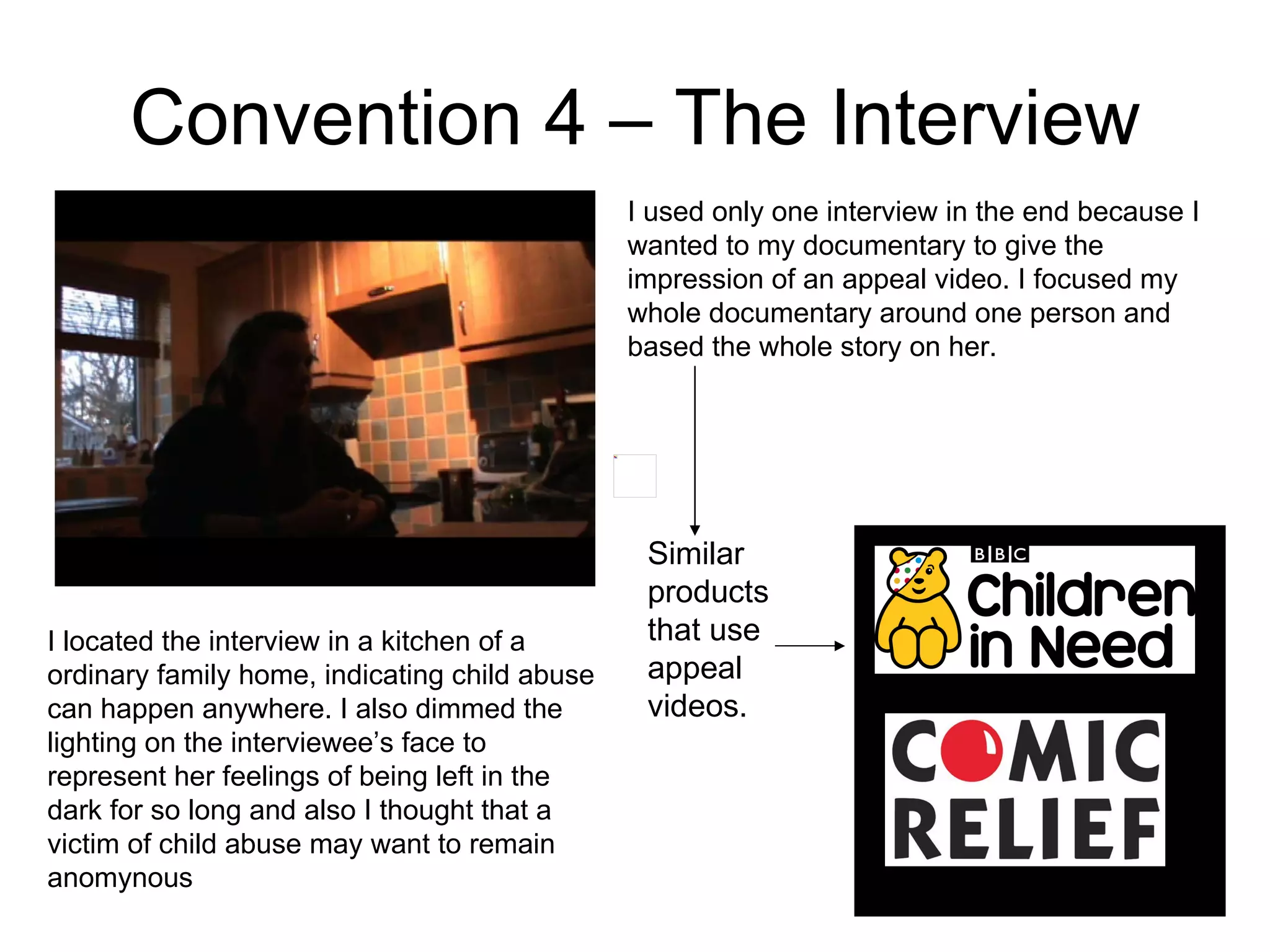 Convention 4 – The Interview I used only one interview in the end because I wanted to my documentary to give the impression of an appeal video. I focused my whole documentary around one person and based the whole story on her.  Similar products that use appeal videos. I located the interview in a kitchen of a ordinary family home, indicating child abuse can happen anywhere. I also dimmed the lighting on the interviewee’s face to represent her feelings of being left in the dark for so long and also I thought that a victim of child abuse may want to remain anomynous 