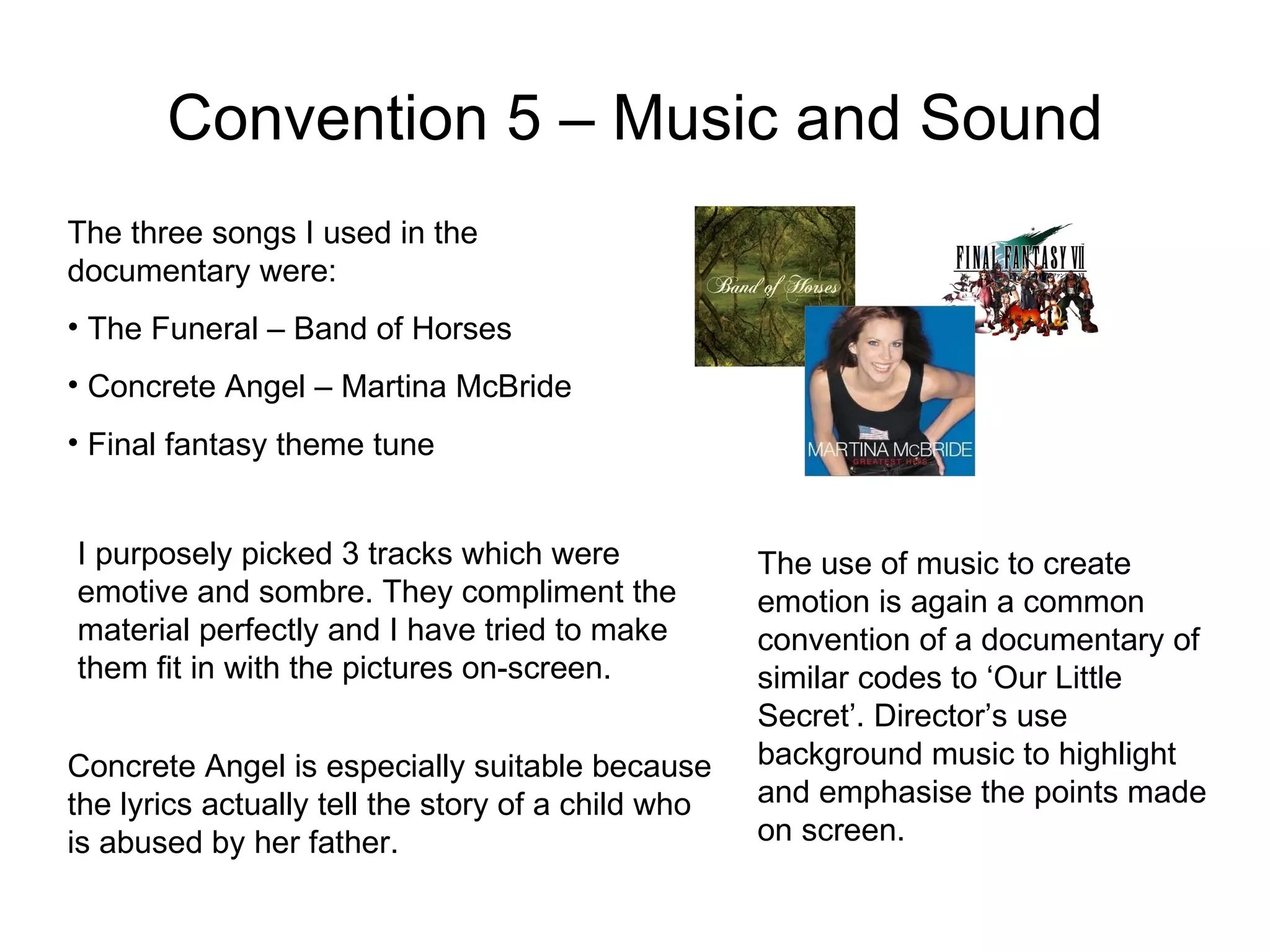 Convention 5 – Music and Sound The three songs I used in the documentary were: The Funeral – Band of Horses Concrete Angel – Martina McBride Final fantasy theme tune I purposely picked 3 tracks which were emotive and sombre. They compliment the material perfectly and I have tried to make them fit in with the pictures on-screen. Concrete Angel is especially suitable because the lyrics actually tell the story of a child who is abused by her father. The use of music to create emotion is again a common convention of a documentary of similar codes to ‘Our Little Secret’. Director’s use background music to highlight and emphasise the points made on screen. 