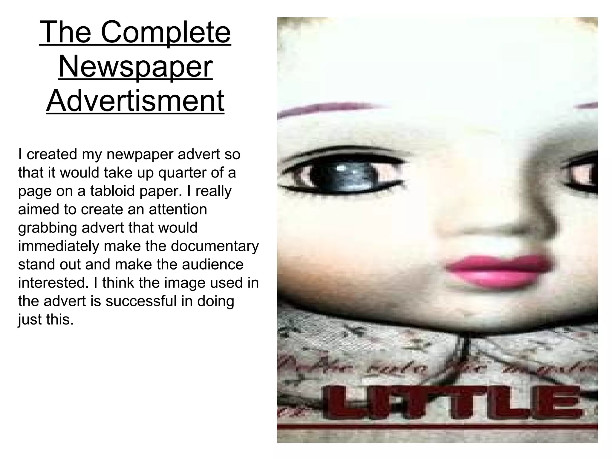 The Complete Newspaper Advertisment I created my newpaper advert so that it would take up quarter of a page on a tabloid paper. I really aimed to create an attention grabbing advert that would immediately make the documentary stand out and make the audience interested. I think the image used in the advert is successful in doing just this. 