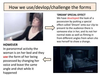 How we use/devlop/challenge the forms
                               ‘DREAM’ SPECIAL EFFECT
                               We have developed the look of a
                               possession by putting a special
                               effect called ‘Dream’ onto our clip to
                               present to the audience there is
                               someone else in her, and its not her
                               normal state as well as filming in
                               from different angles from when she
                               was herself to show a change.
HOWEVER
In paranormal activity the
woman is on her bed and they
use the form of her being
possessed by changing her
voice and leave the same
angle and shot while it
happened
 