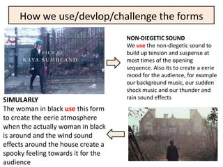 How we use/devlop/challenge the forms
                                    NON-DIEGETIC SOUND
                                    We use the non-diegetic sound to
                                    build up tension and suspense at
                                    most times of the opening
                                    sequence. Also its to create a eerie
                                    mood for the audience, for example
                                    our background music, our sudden
                                    shock music and our thunder and
SIMULARLY                           rain sound effects
The woman in black use this form
to create the eerie atmosphere
when the actually woman in black
is around and the wind sound
effects around the house create a
spooky feeling towards it for the
audience
 
