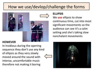 How we use/devlop/challenge the forms
                                   ELLIPSIS
                                   We use ellipsis to show
                                   continuous time, cut into most
                                   significant movements so the
                                   audience can see it’s a calm
                                   setting and she's taking slow
                                   nonchalant movements
HOWEVER
In Insidious during the opening
sequence they don’t use any kind
of ellipsis as they very slowly
moved around the sound with
intense, uncomfortable music
therefore not making it boring
 