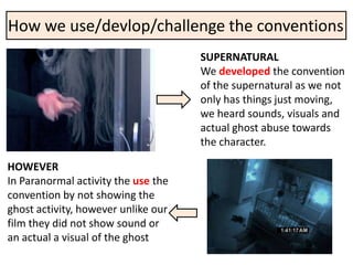 How we use/devlop/challenge the conventions
                                     SUPERNATURAL
                                     We developed the convention
                                     of the supernatural as we not
                                     only has things just moving,
                                     we heard sounds, visuals and
                                     actual ghost abuse towards
                                     the character.

HOWEVER
In Paranormal activity the use the
convention by not showing the
ghost activity, however unlike our
film they did not show sound or
an actual a visual of the ghost
 