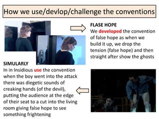 How we use/devlop/challenge the conventions
                                         FLASE HOPE
                                         We developed the convention
                                         of false hope as when we
                                         build it up, we drop the
                                         tension (false hope) and then
                                         straight after show the ghosts
SIMULARLY
In in Insidious use the convention
when the boy went into the attack
there was diegetic sounds of
creaking hands (of the devil),
putting the audience at the edge
of their seat to a cut into the living
room giving false hope to see
something frightening
 