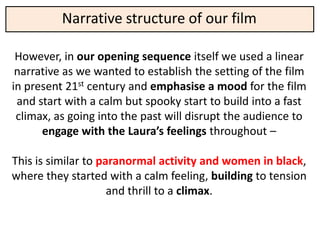 Narrative structure of our film

 However, in our opening sequence itself we used a linear
 narrative as we wanted to establish the setting of the film
in present 21st century and emphasise a mood for the film
 and start with a calm but spooky start to build into a fast
 climax, as going into the past will disrupt the audience to
      engage with the Laura’s feelings throughout –

This is similar to paranormal activity and women in black,
where they started with a calm feeling, building to tension
                     and thrill to a climax.
 