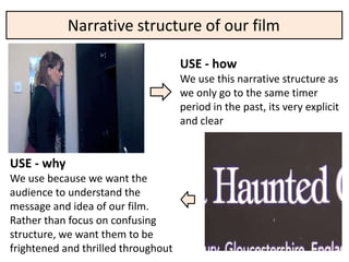 Narrative structure of our film

                                     USE - how
                                     We use this narrative structure as
                                     we only go to the same timer
                                     period in the past, its very explicit
                                     and clear


USE - why
We use because we want the
audience to understand the
message and idea of our film.
Rather than focus on confusing
structure, we want them to be
frightened and thrilled throughout
 