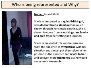 Who is being represented and Why?

           Name : Laura Hibbit

           She is represented as a quiet British girl,
           who doesn't like to stand out too much
           shown through her simple clothing. She is
           shown to come from a working class family
           and area from her setting and location.

           She is represented this way because we
           want the audience to sympathise with her
           situation and almost put themselves in her
           position as the audience can relate to her
           and be even more frightened as she would
           seem more vunerable.
 