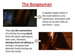 The Boogeyman
                               A spooky empty closet in
                               the room which is very
                               mysterious. And opens and
                               closes on its own with no
                               one there - scary

They use the conventions
of a thriller by using shock
from the doors opening on
their own, However,
develop forms of editing by
having a computerised
demonic hand coming out
from the inside
 