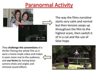 Paranormal Activity
                                        The way the films narrative
                                        starts very calm and normal
                                        but then tension seeps up
                                        throughout the film to the
                                        highest scare, then switch it
                                        of in a cut and the use of
                                        false hope
They challenge the conventions of a
thriller filming the whole film as it
were a home made video and makes
it seem more real to the audience,
and use forms by having basic
camera shots and angles and
minimal sound effects
 