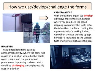 How we use/devlop/challenge the forms
                                           CAMERA ANGLE
                                           With the camera angles we develop
                                           it by have more interesting angles
                                           where you could see the blood
                                           dripping from under the table onto
                                           the table then the floor creating that
                                           mystery to what's making it drop.
                                           Also when she was walking up top
                                           her door a low angle as she walked
                                           further away to emphasise the bag.

HOWEVER
This is different to films such as
paranormal activity, where the camera is
mostly in a position where by the whole
room is seen, and the paranormal
phenomena happening is shown which
would be challenging the angles usually
used in a thriller
 
