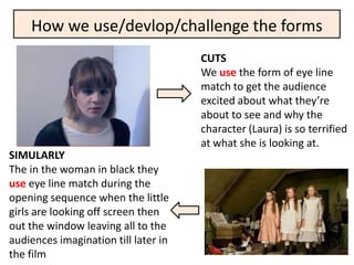How we use/devlop/challenge the forms
                                      CUTS
                                      We use the form of eye line
                                      match to get the audience
                                      excited about what they’re
                                      about to see and why the
                                      character (Laura) is so terrified
                                      at what she is looking at.
SIMULARLY
The in the woman in black they
use eye line match during the
opening sequence when the little
girls are looking off screen then
out the window leaving all to the
audiences imagination till later in
the film
 