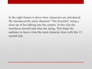In the eight frames it shows how characters are introduced.
We introduced the main character “The Scientist” using a
close up of her talking into the camera. In this clip she
introduces herself and what she doing. This helps the
audience to know what the main character does with this 15
second clip.

 