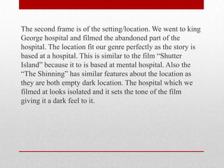 The second frame is of the setting/location. We went to king
George hospital and filmed the abandoned part of the
hospital. The location fit our genre perfectly as the story is
based at a hospital. This is similar to the film “Shutter
Island” because it to is based at mental hospital. Also the
“The Shinning” has similar features about the location as
they are both empty dark location. The hospital which we
filmed at looks isolated and it sets the tone of the film
giving it a dark feel to it.

 