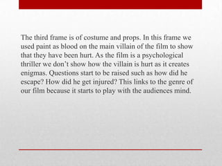 The third frame is of costume and props. In this frame we
used paint as blood on the main villain of the film to show
that they have been hurt. As the film is a psychological
thriller we don’t show how the villain is hurt as it creates
enigmas. Questions start to be raised such as how did he
escape? How did he get injured? This links to the genre of
our film because it starts to play with the audiences mind.

 