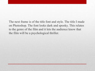 The next frame is of the title font and style. The title I made
on Photoshop. The font looks dark and spooky. This relates
to the genre of the film and it lets the audience know that
the film will be a psychological thriller.

 