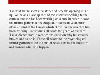 The next frame shows the story and how the opening sets it
up. We have a close up shot of the scientist speaking to the
camera that she has been working on a cure in order to save
the mental patients at the hospital. Also we have another
close up shot of the beaker which show that the scientist has
been working. These shots all relate the genre of the film.
The audience start to wonder and question why her camera
broken and so on is. These all relates to the psychological
thriller genre because the audience all start to ask questions
and wonder what will happen.

 