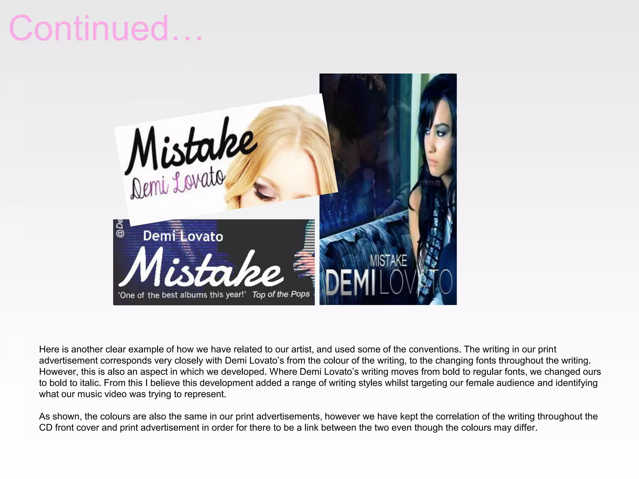 Continued…

Here is another clear example of how we have related to our artist, and used some of the conventions. The writing in our print
advertisement corresponds very closely with Demi Lovato’s from the colour of the writing, to the changing fonts throughout the writing.
However, this is also an aspect in which we developed. Where Demi Lovato’s writing moves from bold to regular fonts, we changed ours
to bold to italic. From this I believe this development added a range of writing styles whilst targeting our female audience and identifying
what our music video was trying to represent.
As shown, the colours are also the same in our print advertisements, however we have kept the correlation of the writing throughout the
CD front cover and print advertisement in order for there to be a link between the two even though the colours may differ.

 