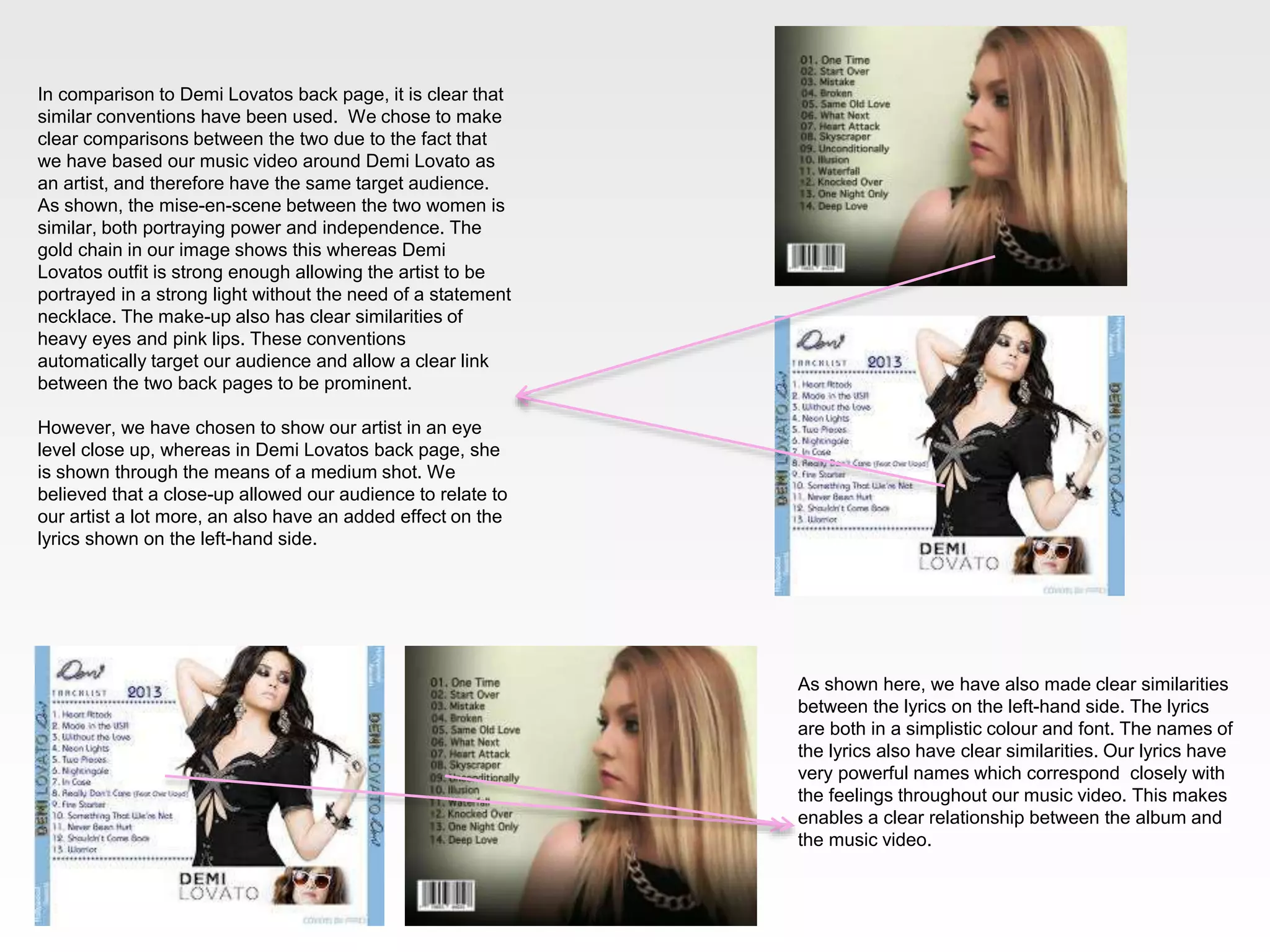 In comparison to Demi Lovatos back page, it is clear that
similar conventions have been used. We chose to make
clear comparisons between the two due to the fact that
we have based our music video around Demi Lovato as
an artist, and therefore have the same target audience.
As shown, the mise-en-scene between the two women is
similar, both portraying power and independence. The
gold chain in our image shows this whereas Demi
Lovatos outfit is strong enough allowing the artist to be
portrayed in a strong light without the need of a statement
necklace. The make-up also has clear similarities of
heavy eyes and pink lips. These conventions
automatically target our audience and allow a clear link
between the two back pages to be prominent.
However, we have chosen to show our artist in an eye
level close up, whereas in Demi Lovatos back page, she
is shown through the means of a medium shot. We
believed that a close-up allowed our audience to relate to
our artist a lot more, an also have an added effect on the
lyrics shown on the left-hand side.

As shown here, we have also made clear similarities
between the lyrics on the left-hand side. The lyrics
are both in a simplistic colour and font. The names of
the lyrics also have clear similarities. Our lyrics have
very powerful names which correspond closely with
the feelings throughout our music video. This makes
enables a clear relationship between the album and
the music video.

 