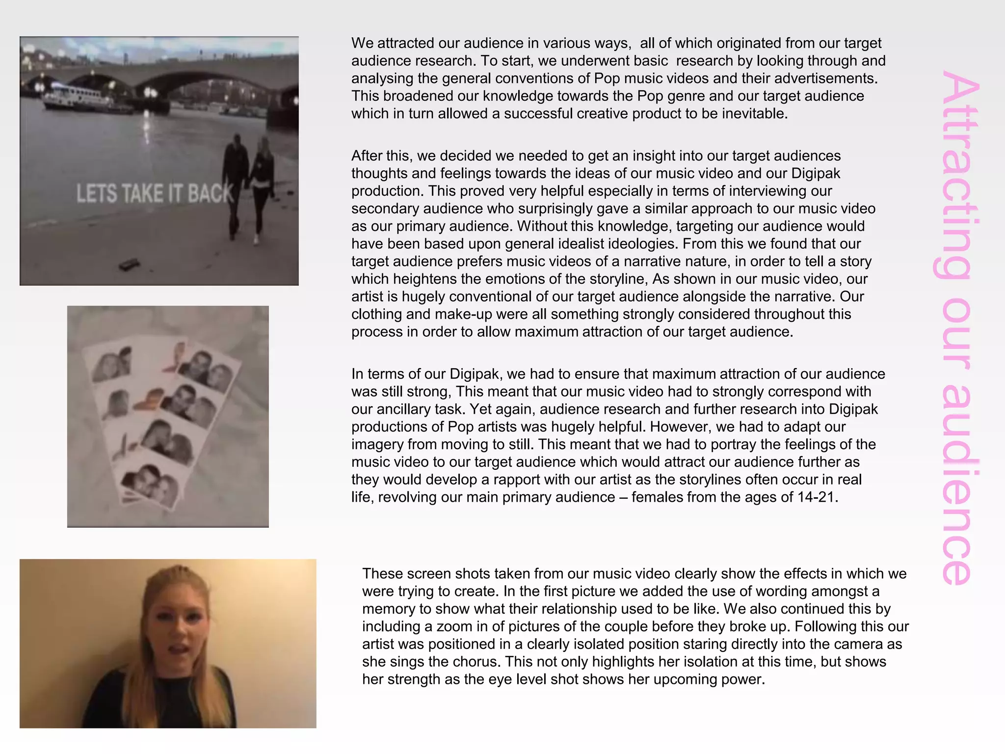 After this, we decided we needed to get an insight into our target audiences
thoughts and feelings towards the ideas of our music video and our Digipak
production. This proved very helpful especially in terms of interviewing our
secondary audience who surprisingly gave a similar approach to our music video
as our primary audience. Without this knowledge, targeting our audience would
have been based upon general idealist ideologies. From this we found that our
target audience prefers music videos of a narrative nature, in order to tell a story
which heightens the emotions of the storyline, As shown in our music video, our
artist is hugely conventional of our target audience alongside the narrative. Our
clothing and make-up were all something strongly considered throughout this
process in order to allow maximum attraction of our target audience.
In terms of our Digipak, we had to ensure that maximum attraction of our audience
was still strong, This meant that our music video had to strongly correspond with
our ancillary task. Yet again, audience research and further research into Digipak
productions of Pop artists was hugely helpful. However, we had to adapt our
imagery from moving to still. This meant that we had to portray the feelings of the
music video to our target audience which would attract our audience further as
they would develop a rapport with our artist as the storylines often occur in real
life, revolving our main primary audience – females from the ages of 14-21.

These screen shots taken from our music video clearly show the effects in which we
were trying to create. In the first picture we added the use of wording amongst a
memory to show what their relationship used to be like. We also continued this by
including a zoom in of pictures of the couple before they broke up. Following this our
artist was positioned in a clearly isolated position staring directly into the camera as
she sings the chorus. This not only highlights her isolation at this time, but shows
her strength as the eye level shot shows her upcoming power.

Attracting our audience

We attracted our audience in various ways, all of which originated from our target
audience research. To start, we underwent basic research by looking through and
analysing the general conventions of Pop music videos and their advertisements.
This broadened our knowledge towards the Pop genre and our target audience
which in turn allowed a successful creative product to be inevitable.

 
