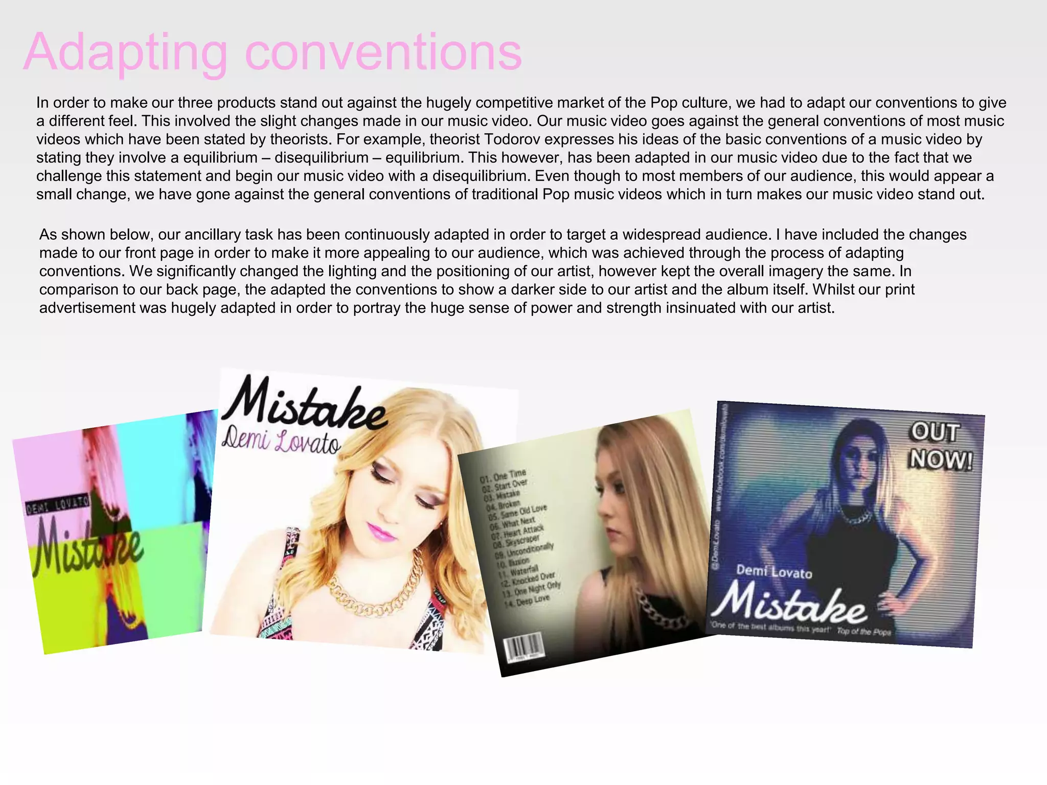 Adapting conventions
In order to make our three products stand out against the hugely competitive market of the Pop culture, we had to adapt our conventions to give
a different feel. This involved the slight changes made in our music video. Our music video goes against the general conventions of most music
videos which have been stated by theorists. For example, theorist Todorov expresses his ideas of the basic conventions of a music video by
stating they involve a equilibrium – disequilibrium – equilibrium. This however, has been adapted in our music video due to the fact that we
challenge this statement and begin our music video with a disequilibrium. Even though to most members of our audience, this would appear a
small change, we have gone against the general conventions of traditional Pop music videos which in turn makes our music video stand out.
As shown below, our ancillary task has been continuously adapted in order to target a widespread audience. I have included the changes
made to our front page in order to make it more appealing to our audience, which was achieved through the process of adapting
conventions. We significantly changed the lighting and the positioning of our artist, however kept the overall imagery the same. In
comparison to our back page, the adapted the conventions to show a darker side to our artist and the album itself. Whilst our print
advertisement was hugely adapted in order to portray the huge sense of power and strength insinuated with our artist.

 
