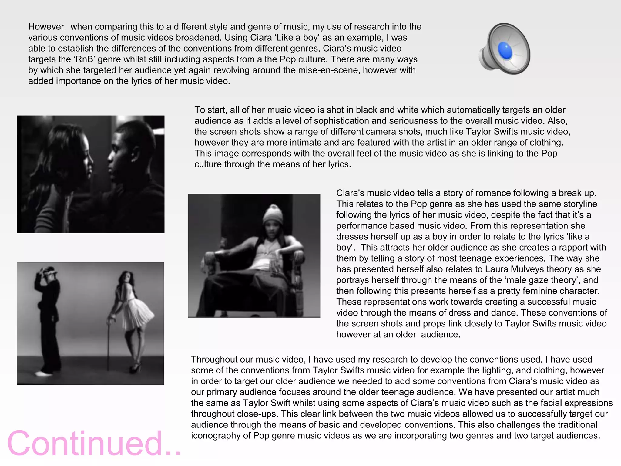 However, when comparing this to a different style and genre of music, my use of research into the
various conventions of music videos broadened. Using Ciara ‘Like a boy’ as an example, I was
able to establish the differences of the conventions from different genres. Ciara’s music video
targets the ‘RnB’ genre whilst still including aspects from a the Pop culture. There are many ways
by which she targeted her audience yet again revolving around the mise-en-scene, however with
added importance on the lyrics of her music video.
To start, all of her music video is shot in black and white which automatically targets an older
audience as it adds a level of sophistication and seriousness to the overall music video. Also,
the screen shots show a range of different camera shots, much like Taylor Swifts music video,
however they are more intimate and are featured with the artist in an older range of clothing.
This image corresponds with the overall feel of the music video as she is linking to the Pop
culture through the means of her lyrics.
Ciara's music video tells a story of romance following a break up.
This relates to the Pop genre as she has used the same storyline
following the lyrics of her music video, despite the fact that it’s a
performance based music video. From this representation she
dresses herself up as a boy in order to relate to the lyrics ‘like a
boy’. This attracts her older audience as she creates a rapport with
them by telling a story of most teenage experiences. The way she
has presented herself also relates to Laura Mulveys theory as she
portrays herself through the means of the ‘male gaze theory’, and
then following this presents herself as a pretty feminine character.
These representations work towards creating a successful music
video through the means of dress and dance. These conventions of
the screen shots and props link closely to Taylor Swifts music video
however at an older audience.

Continued..

Throughout our music video, I have used my research to develop the conventions used. I have used
some of the conventions from Taylor Swifts music video for example the lighting, and clothing, however
in order to target our older audience we needed to add some conventions from Ciara’s music video as
our primary audience focuses around the older teenage audience. We have presented our artist much
the same as Taylor Swift whilst using some aspects of Ciara’s music video such as the facial expressions
throughout close-ups. This clear link between the two music videos allowed us to successfully target our
audience through the means of basic and developed conventions. This also challenges the traditional
iconography of Pop genre music videos as we are incorporating two genres and two target audiences.

 