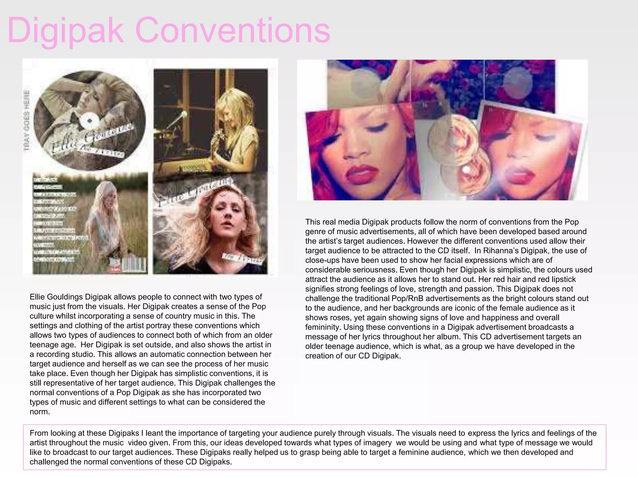 Digipak Conventions

Ellie Gouldings Digipak allows people to connect with two types of
music just from the visuals. Her Digipak creates a sense of the Pop
culture whilst incorporating a sense of country music in this. The
settings and clothing of the artist portray these conventions which
allows two types of audiences to connect both of which from an older
teenage age. Her Digipak is set outside, and also shows the artist in
a recording studio. This allows an automatic connection between her
target audience and herself as we can see the process of her music
take place. Even though her Digipak has simplistic conventions, it is
still representative of her target audience. This Digipak challenges the
normal conventions of a Pop Digipak as she has incorporated two
types of music and different settings to what can be considered the
norm.

This real media Digipak products follow the norm of conventions from the Pop
genre of music advertisements, all of which have been developed based around
the artist’s target audiences. However the different conventions used allow their
target audience to be attracted to the CD itself. In Rihanna’s Digipak, the use of
close-ups have been used to show her facial expressions which are of
considerable seriousness. Even though her Digipak is simplistic, the colours used
attract the audience as it allows her to stand out. Her red hair and red lipstick
signifies strong feelings of love, strength and passion. This Digipak does not
challenge the traditional Pop/RnB advertisements as the bright colours stand out
to the audience, and her backgrounds are iconic of the female audience as it
shows roses, yet again showing signs of love and happiness and overall
femininity. Using these conventions in a Digipak advertisement broadcasts a
message of her lyrics throughout her album. This CD advertisement targets an
older teenage audience, which is what, as a group we have developed in the
creation of our CD Digipak.

From looking at these Digipaks I leant the importance of targeting your audience purely through visuals. The visuals need to express the lyrics and feelings of the
artist throughout the music video given. From this, our ideas developed towards what types of imagery we would be using and what type of message we would
like to broadcast to our target audiences. These Digipaks really helped us to grasp being able to target a feminine audience, which we then developed and
challenged the normal conventions of these CD Digipaks.

 