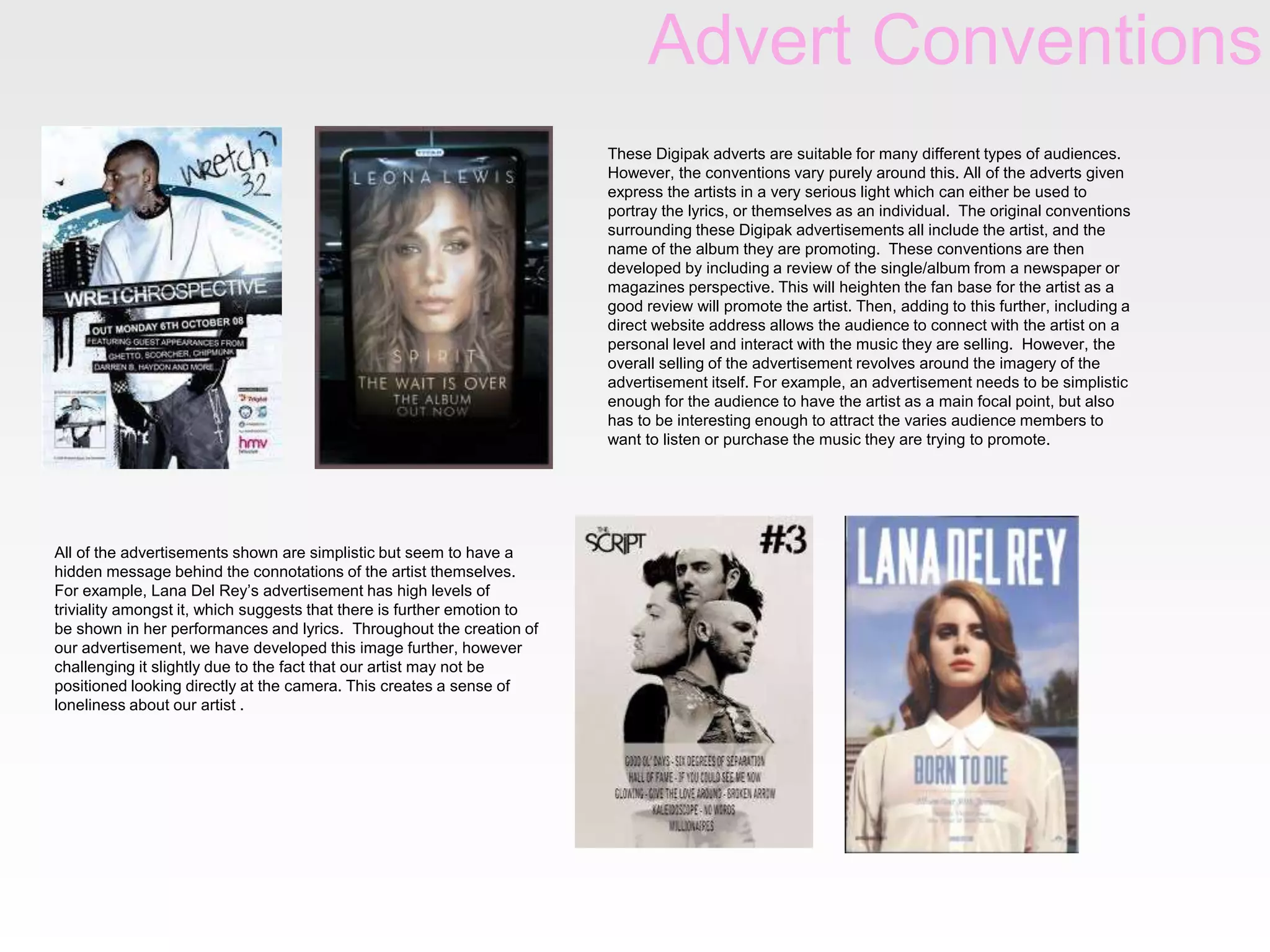 Advert Conventions
These Digipak adverts are suitable for many different types of audiences.
However, the conventions vary purely around this. All of the adverts given
express the artists in a very serious light which can either be used to
portray the lyrics, or themselves as an individual. The original conventions
surrounding these Digipak advertisements all include the artist, and the
name of the album they are promoting. These conventions are then
developed by including a review of the single/album from a newspaper or
magazines perspective. This will heighten the fan base for the artist as a
good review will promote the artist. Then, adding to this further, including a
direct website address allows the audience to connect with the artist on a
personal level and interact with the music they are selling. However, the
overall selling of the advertisement revolves around the imagery of the
advertisement itself. For example, an advertisement needs to be simplistic
enough for the audience to have the artist as a main focal point, but also
has to be interesting enough to attract the varies audience members to
want to listen or purchase the music they are trying to promote.

All of the advertisements shown are simplistic but seem to have a
hidden message behind the connotations of the artist themselves.
For example, Lana Del Rey’s advertisement has high levels of
triviality amongst it, which suggests that there is further emotion to
be shown in her performances and lyrics. Throughout the creation of
our advertisement, we have developed this image further, however
challenging it slightly due to the fact that our artist may not be
positioned looking directly at the camera. This creates a sense of
loneliness about our artist .

 