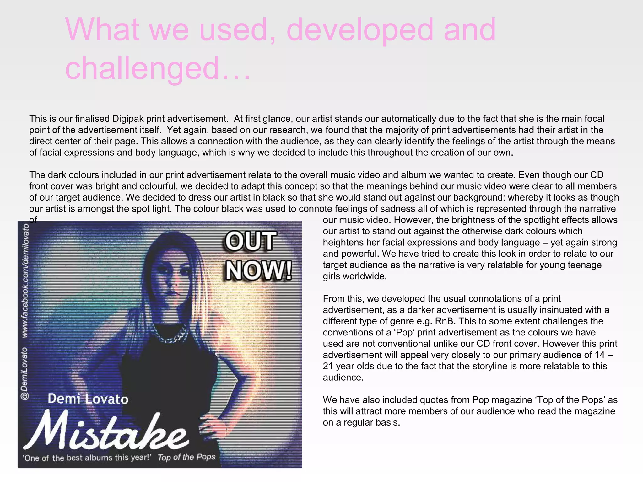 What we used, developed and
challenged…
This is our finalised Digipak print advertisement. At first glance, our artist stands our automatically due to the fact that she is the main focal
point of the advertisement itself. Yet again, based on our research, we found that the majority of print advertisements had their artist in the
direct center of their page. This allows a connection with the audience, as they can clearly identify the feelings of the artist through the means
of facial expressions and body language, which is why we decided to include this throughout the creation of our own.
The dark colours included in our print advertisement relate to the overall music video and album we wanted to create. Even though our CD
front cover was bright and colourful, we decided to adapt this concept so that the meanings behind our music video were clear to all members
of our target audience. We decided to dress our artist in black so that she would stand out against our background; whereby it looks as though
our artist is amongst the spot light. The colour black was used to connote feelings of sadness all of which is represented through the narrative
of
our music video. However, the brightness of the spotlight effects allows
our artist to stand out against the otherwise dark colours which
heightens her facial expressions and body language – yet again strong
and powerful. We have tried to create this look in order to relate to our
target audience as the narrative is very relatable for young teenage
girls worldwide.
From this, we developed the usual connotations of a print
advertisement, as a darker advertisement is usually insinuated with a
different type of genre e.g. RnB. This to some extent challenges the
conventions of a ‘Pop’ print advertisement as the colours we have
used are not conventional unlike our CD front cover. However this print
advertisement will appeal very closely to our primary audience of 14 –
21 year olds due to the fact that the storyline is more relatable to this
audience.
We have also included quotes from Pop magazine ‘Top of the Pops’ as
this will attract more members of our audience who read the magazine
on a regular basis.

 