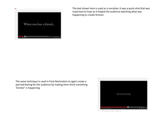 The text shown here is used as a narrative. It was a quick shot that was
important to have as it helped the audience watching what was
happening an create tension.
The same technique is used in Final Destination to again create a
worried feeling for the audience by making them think something
‘Sinister’ is happening.
 