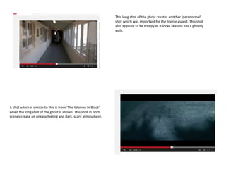This long shot of the ghost creates another ‘paranormal’
shot which was important for the horror aspect. This shot
also appears to be creepy as It looks like she has a ghostly
walk.
A shot which is similar to this is from ‘The Women In Black’
when the long shot of the ghost is shown. This shot in both
scenes create an uneasy feeling and dark, scary atmosphere.
 