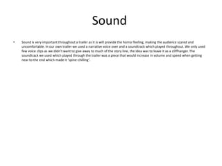 Sound
• Sound is very important throughout a trailer as it is will provide the horror feeling, making the audience scared and
uncomfortable. In our own trailer we used a narrative voice over and a soundtrack which played throughout. We only used
few voice clips as we didn’t want to give away to much of the story line, the idea was to leave it as a cliffhanger. The
soundtrack we used which played through the trailer was a piece that would increase in volume and speed when getting
near to the end which made it ‘spine-chilling’.
 