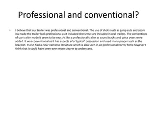 Professional and conventional?
• I believe that our trailer was professional and conventional. The use of shots such as jump cuts and zoom
ins made the trailer look professional as it included shots that are included in real trailers. The conventions
of our trailer made it seem to be exactly like a professional trailer as sound tracks and voice overs were
added. It was conventional as it has aspects of a ‘typical’ possession and used many proper such as the
bracelet. It also had a clear narrative structure which is also seen in all professional horror films however I
think that it could have been even more clearer to understand.
 