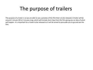 The purpose of trailers
The purpose of a trailer is so we are able to see a preview of the film that is to be released. A trailer will be
around 1 minute 30 to 2 minutes long, which will include short clips from the film giving you an idea of what
will happen. It is important for a trailer to be released as it will be aimed to persuade you to go and see the
film.
 