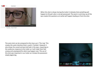 When this shot is shown during the trailer it indicates that something will
happen to this girl, who is not yet possessed. The zoom in and close up of the
eye creates this question as to what will happen leading on from this shot.
The same shot can be compared to the close up in ‘The ring’. This
creates the same intention that is used in ‘Cantata’. However it
also shows the scared and worried look in the eyes, impacting on
the audiences response to the trailer as it will make them feel
uneasy and unprepared for what may happen next. The use of
this shot was important in our trailer as it shows the possession
slowly beginning.
 