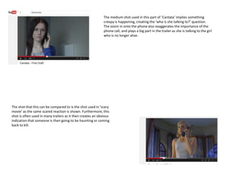 The medium shot used in this part of ‘Cantata’ implies something
creepy is happening, creating the ‘who is she talking to?’ question.
The zoom in onto the phone also exaggerates the importance of the
phone call, and plays a big part in the trailer as she is talking to the girl
who is no longer alive.
The shot that this can be compared to is the shot used in ‘scary
movie’ as the same scared reaction is shown. Furthermore, this
shot is often used in many trailers as it then creates an obvious
indication that someone is then going to be haunting or coming
back to kill.
 