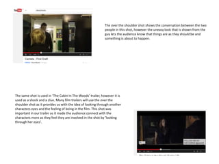 The over the shoulder shot shows the conversation between the two
people in this shot, however the uneasy look that is shown from the
guy lets the audience know that things are as they should be and
something is about to happen.
The same shot is used in ‘The Cabin In The Woods’ trailer, however it is
used as a shock and a clue. Many film trailers will use the over the
shoulder shot as it provides us with the idea of looking through another
characters eyes and the feeling of being in the film. This shot was
important in our trailer as it made the audience connect with the
characters more as they feel they are involved in the shot by ’looking
through her eyes’.
 