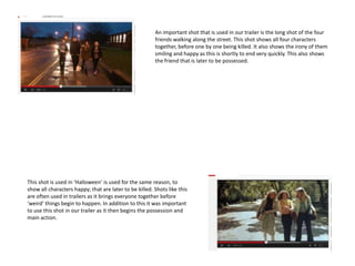 An important shot that is used in our trailer is the long shot of the four
friends walking along the street. This shot shows all four characters
together, before one by one being killed. It also shows the irony of them
smiling and happy as this is shortly to end very quickly. This also shows
the friend that is later to be possessed.
This shot is used in ‘Halloween’ is used for the same reason, to
show all characters happy; that are later to be killed. Shots like this
are often used in trailers as it brings everyone together before
‘weird’ things begin to happen. In addition to this it was important
to use this shot in our trailer as it then begins the possession and
main action.
 
