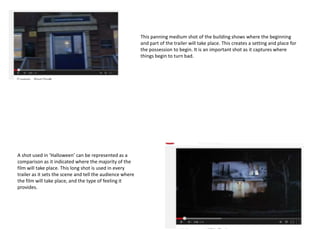 This panning medium shot of the building shows where the beginning
and part of the trailer will take place. This creates a setting and place for
the possession to begin. It is an important shot as it captures where
things begin to turn bad.
A shot used in ‘Halloween’ can be represented as a
comparison as it indicated where the majority of the
film will take place. This long shot is used in every
trailer as it sets the scene and tell the audience where
the film will take place, and the type of feeling it
provides.
 