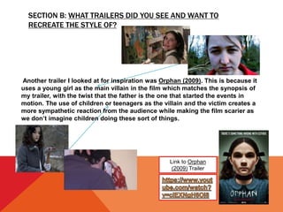 SECTION B: WHAT TRAILERS DID YOU SEE AND WANT TO
RECREATE THE STYLE OF?
Link to Orphan
(2009) Trailer
Another trailer I looked at for inspiration was Orphan (2009). This is because it
uses a young girl as the main villain in the film which matches the synopsis of
my trailer, with the twist that the father is the one that started the events in
motion. The use of children or teenagers as the villain and the victim creates a
more sympathetic reaction from the audience while making the film scarier as
we don’t imagine children doing these sort of things.
 