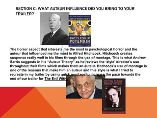 SECTION C: WHAT AUTEUR INFLUENCE DID YOU BRING TO YOUR
TRAILER?
The horror aspect that interests me the most is psychological horror and the
auteur that influenced me the most is Alfred Hitchcock. Hitchcock creates
suspense really well in his films through the use of montage. This is what Andrew
Sarris suggests in his “Auteur Theory” as he reviews the ‘style’ director’s use
throughout their films which makes them an auteur. Hitchcock’s use of montage is
one of the reasons that make him an auteur and this style is what I tried to
recreate in my trailer by using quick montage to increase the pace towards the
end of our trailer for The Evil Within.
 
