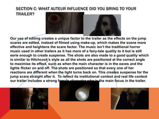 SECTION C: WHAT AUTEUR INFLUENCE DID YOU BRING TO YOUR
TRAILER?
Our use of editing creates a unique factor to the trailer as the effects on the jump
scares are edited, instead of filmed using make-up, which makes the scene more
effective and heightens the scare factor. The music isn’t the traditional horror
music used in other trailers as it has more of a fairy-tale quality to it but is still
eerie enough to create suspense. The shots are also made to a good quality which
is similar to Hitchcock’s style as all the shots are positioned at the correct angle
to maximise its effect, such as when the main character is in the eaves and the
lights flicker on and off. The shots are positioned so that every one of her
reactions are different when the light turns back on. This creates suspense for the
jump scare straight after it. To reflect its institutional context and real life context
our trailer includes a strong female character who is the main focus in the trailer.
 